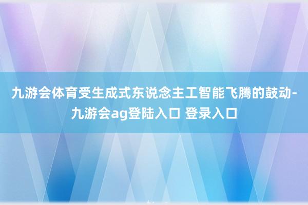 九游会体育 受生成式东说念主工智能飞腾的鼓动-九游会ag登陆入口 登录入口