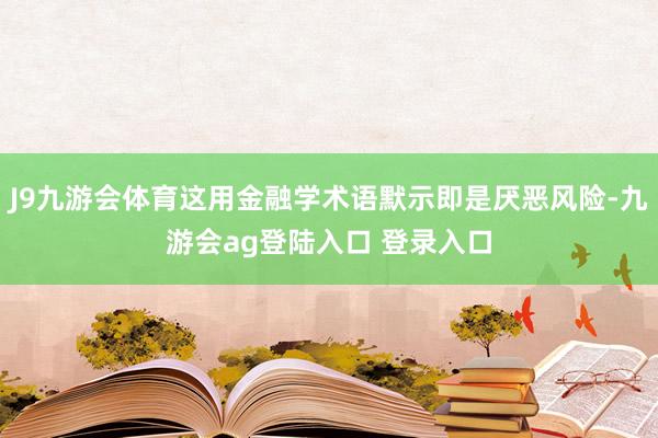 J9九游会体育这用金融学术语默示即是厌恶风险-九游会ag登陆入口 登录入口