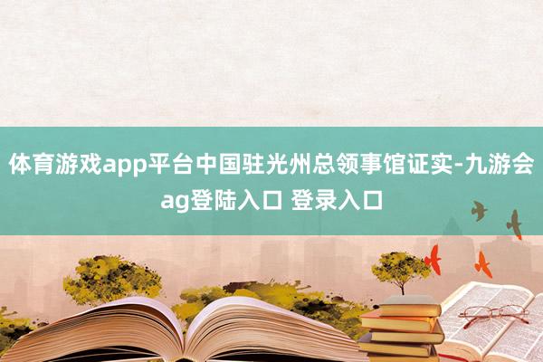 体育游戏app平台中国驻光州总领事馆证实-九游会ag登陆入口 登录入口