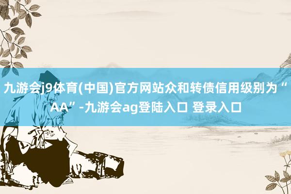 九游会j9体育(中国)官方网站众和转债信用级别为“AA”-九游会ag登陆入口 登录入口