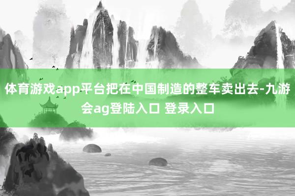 体育游戏app平台把在中国制造的整车卖出去-九游会ag登陆入口 登录入口