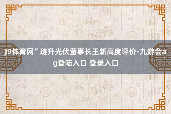J9体育网”琏升光伏董事长王新高度评价-九游会ag登陆入口 登录入口