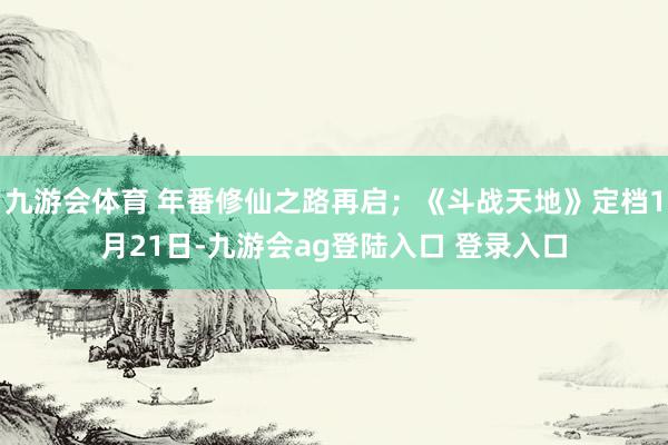 九游会体育 年番修仙之路再启；《斗战天地》定档1月21日-九游会ag登陆入口 登录入口