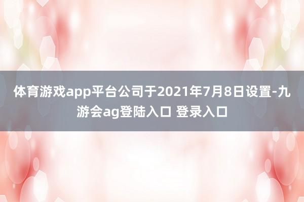 体育游戏app平台公司于2021年7月8日设置-九游会ag登陆入口 登录入口