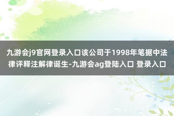 九游会j9官网登录入口该公司于1998年笔据中法律评释注解律诞生-九游会ag登陆入口 登录入口