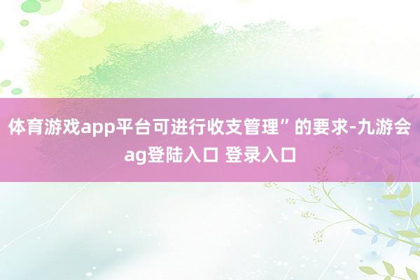 体育游戏app平台可进行收支管理”的要求-九游会ag登陆入口 登录入口