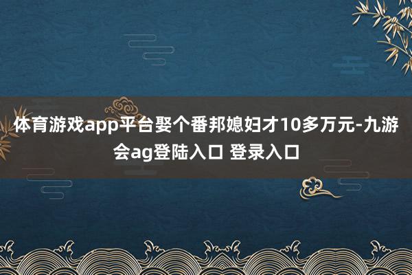 体育游戏app平台娶个番邦媳妇才10多万元-九游会ag登陆入口 登录入口