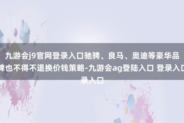 九游会j9官网登录入口驰骋、良马、奥迪等豪华品牌也不得不退换价钱策略-九游会ag登陆入口 登录入口