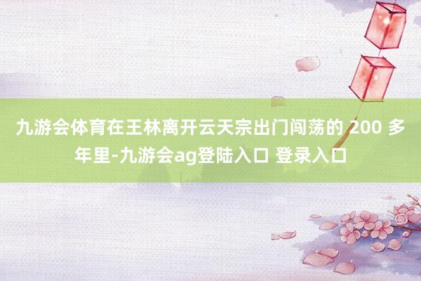 九游会体育在王林离开云天宗出门闯荡的 200 多年里-九游会ag登陆入口 登录入口