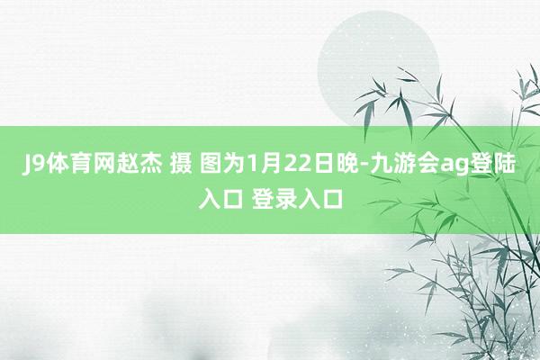 J9体育网赵杰 摄 图为1月22日晚-九游会ag登陆入口 登录入口