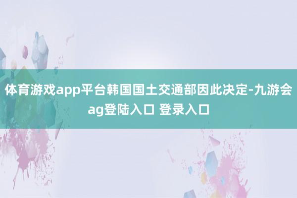 体育游戏app平台韩国国土交通部因此决定-九游会ag登陆入口 登录入口