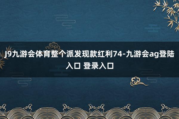 J9九游会体育整个派发现款红利74-九游会ag登陆入口 登录入口