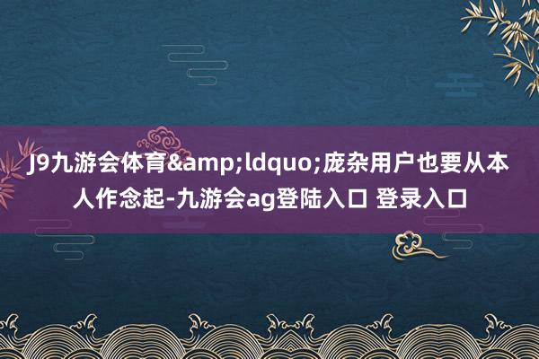 J9九游会体育&ldquo;庞杂用户也要从本人作念起-九游会ag登陆入口 登录入口