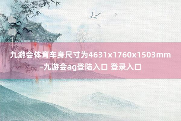 九游会体育车身尺寸为4631x1760x1503mm-九游会ag登陆入口 登录入口