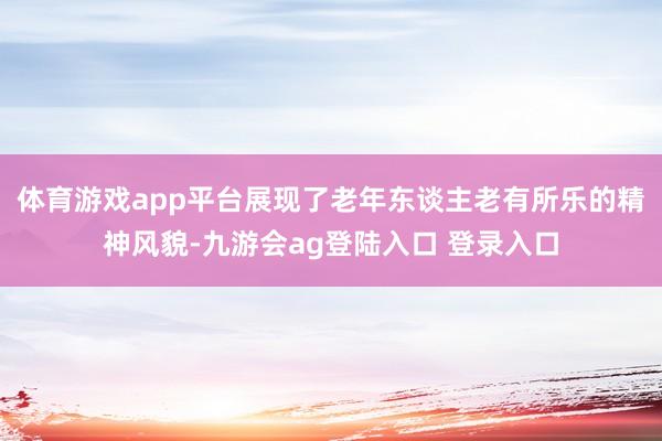 体育游戏app平台展现了老年东谈主老有所乐的精神风貌-九游会ag登陆入口 登录入口