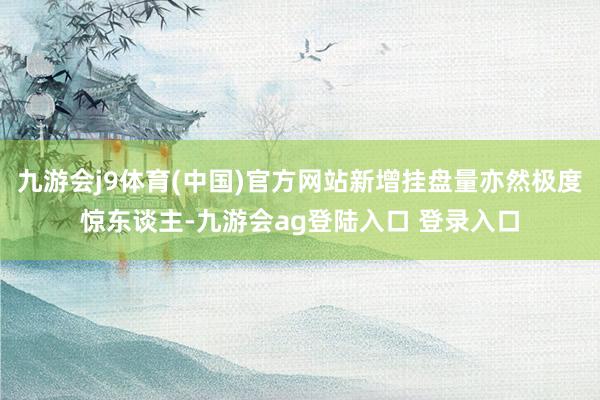 九游会j9体育(中国)官方网站新增挂盘量亦然极度惊东谈主-九游会ag登陆入口 登录入口