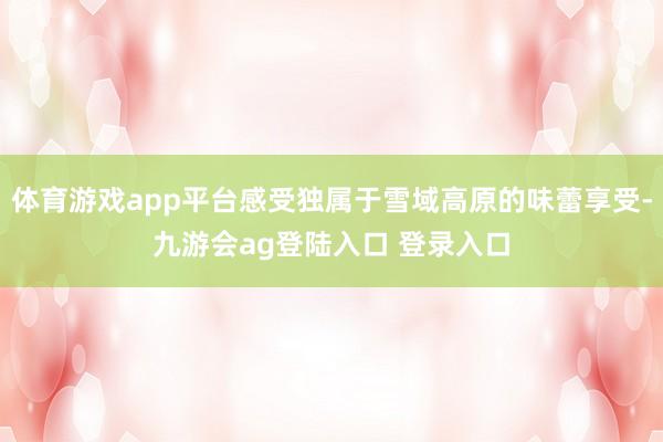 体育游戏app平台感受独属于雪域高原的味蕾享受-九游会ag登陆入口 登录入口