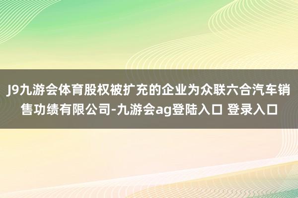 J9九游会体育股权被扩充的企业为众联六合汽车销售功绩有限公司-九游会ag登陆入口 登录入口