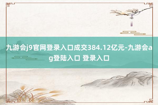 九游会j9官网登录入口成交384.12亿元-九游会ag登陆入口 登录入口