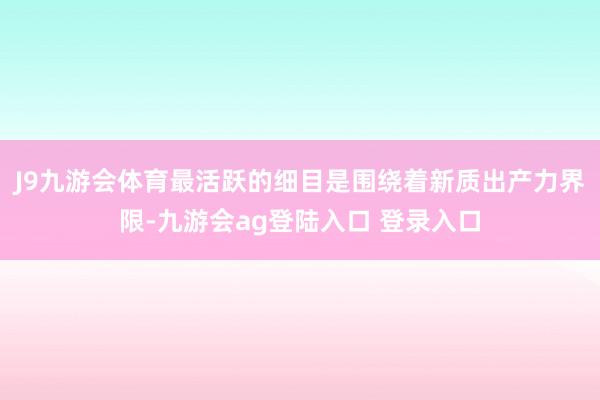 J9九游会体育最活跃的细目是围绕着新质出产力界限-九游会ag登陆入口 登录入口
