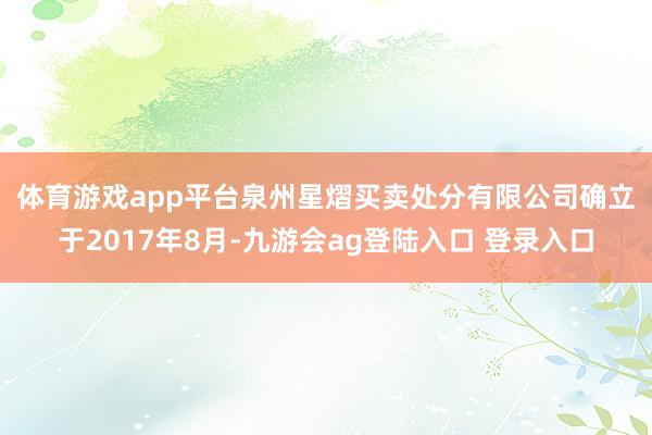 体育游戏app平台 泉州星熠买卖处分有限公司确立于2017年8月-九游会ag登陆入口 登录入口