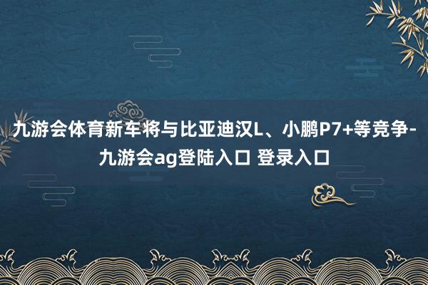 九游会体育新车将与比亚迪汉L、小鹏P7+等竞争-九游会ag登陆入口 登录入口