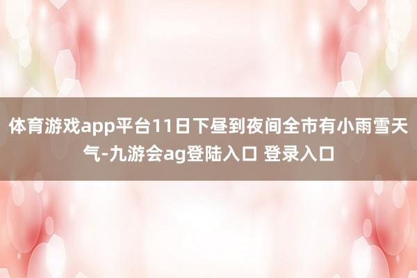 体育游戏app平台11日下昼到夜间全市有小雨雪天气-九游会ag登陆入口 登录入口