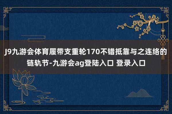 J9九游会体育履带支重轮170不错抵靠与之连络的链轨节-九游会ag登陆入口 登录入口