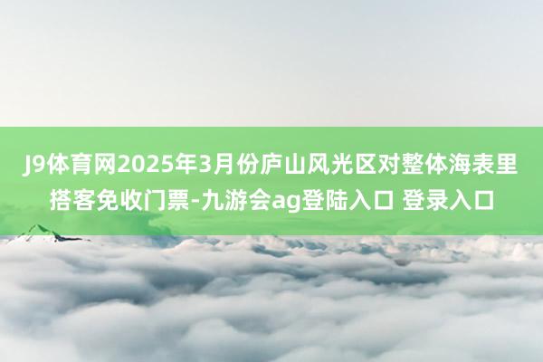 J9体育网2025年3月份庐山风光区对整体海表里搭客免收门票-九游会ag登陆入口 登录入口
