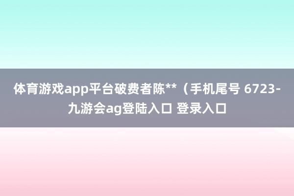 体育游戏app平台破费者陈**(手机尾号 6723-九游会ag登陆入口 登录入口