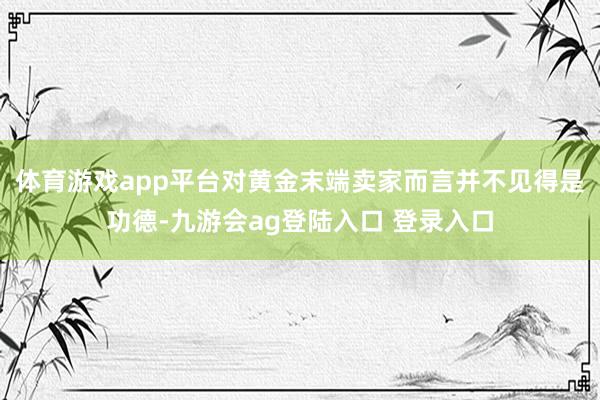 体育游戏app平台对黄金末端卖家而言并不见得是功德-九游会ag登陆入口 登录入口