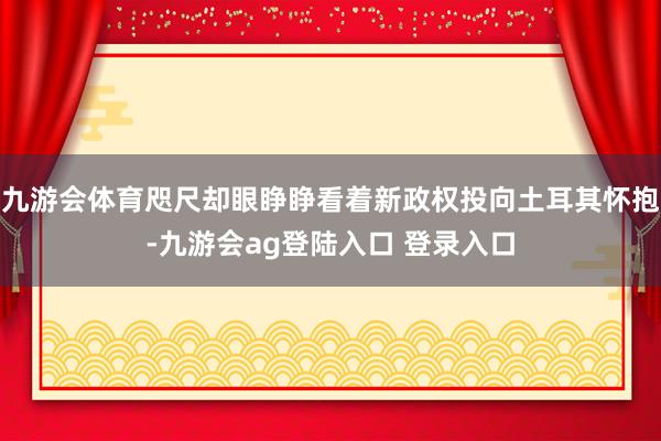 九游会体育咫尺却眼睁睁看着新政权投向土耳其怀抱-九游会ag登陆入口 登录入口