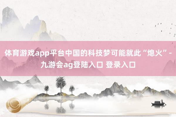 体育游戏app平台中国的科技梦可能就此“熄火”-九游会ag登陆入口 登录入口