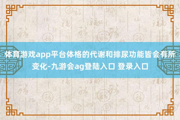 体育游戏app平台体格的代谢和排尿功能皆会有所变化-九游会ag登陆入口 登录入口