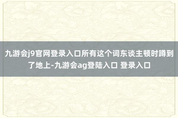 九游会j9官网登录入口所有这个词东谈主顿时蹲到了地上-九游会ag登陆入口 登录入口