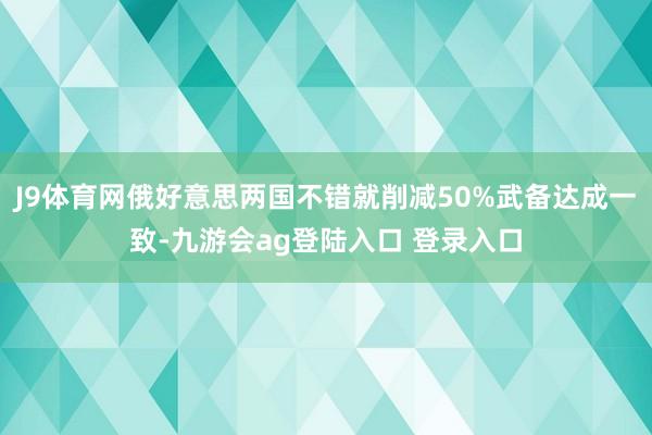 J9体育网俄好意思两国不错就削减50%武备达成一致-九游会ag登陆入口 登录入口