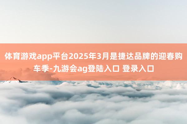 体育游戏app平台2025年3月是捷达品牌的迎春购车季-九游会ag登陆入口 登录入口