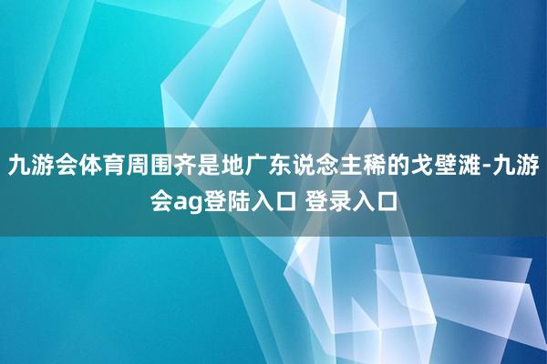 九游会体育周围齐是地广东说念主稀的戈壁滩-九游会ag登陆入口 登录入口