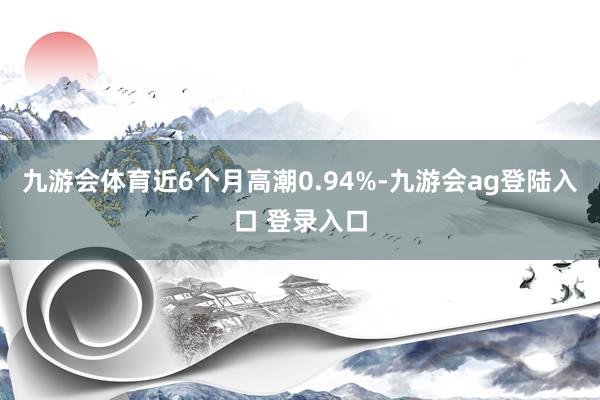 九游会体育近6个月高潮0.94%-九游会ag登陆入口 登录入口