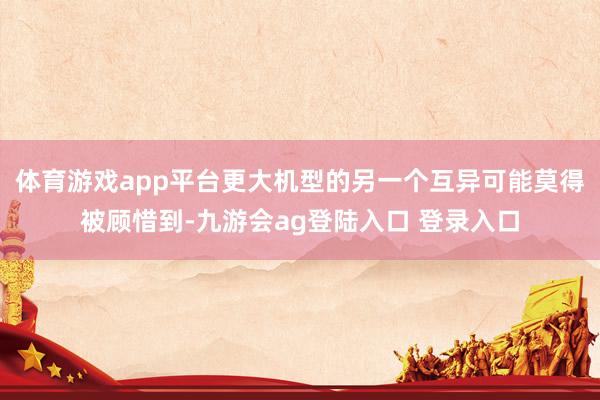 体育游戏app平台更大机型的另一个互异可能莫得被顾惜到-九游会ag登陆入口 登录入口