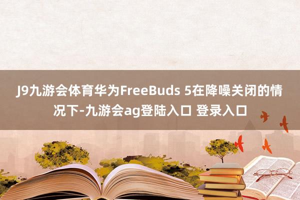 J9九游会体育华为FreeBuds 5在降噪关闭的情况下-九游会ag登陆入口 登录入口