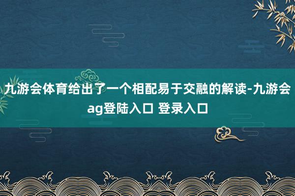 九游会体育给出了一个相配易于交融的解读-九游会ag登陆入口 登录入口