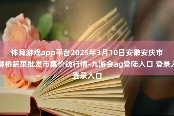 体育游戏app平台2025年3月10日安徽安庆市龙狮桥蔬菜批发市集价钱行情-九游会ag登陆入口 登录入口