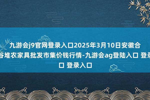 九游会j9官网登录入口2025年3月10日安徽合肥周谷堆农家具批发市集价钱行情-九游会ag登陆入口 登录入口