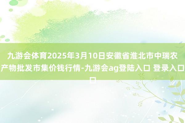 九游会体育2025年3月10日安徽省淮北市中瑞农产物批发市集价钱行情-九游会ag登陆入口 登录入口