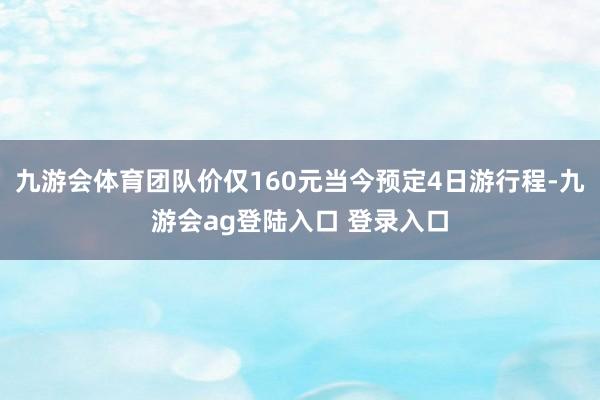 九游会体育团队价仅160元当今预定4日游行程-九游会ag登陆入口 登录入口
