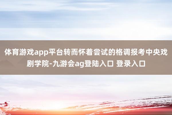 体育游戏app平台转而怀着尝试的格调报考中央戏剧学院-九游会ag登陆入口 登录入口