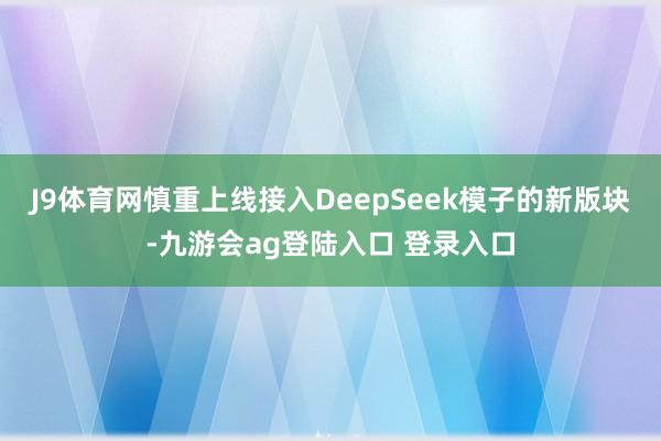J9体育网慎重上线接入DeepSeek模子的新版块-九游会ag登陆入口 登录入口