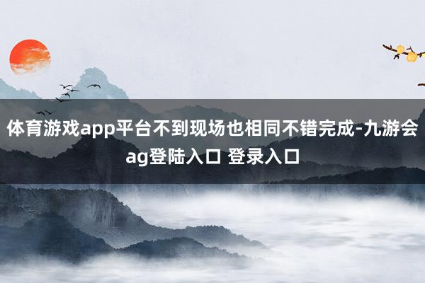 体育游戏app平台不到现场也相同不错完成-九游会ag登陆入口 登录入口