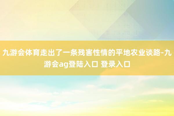 九游会体育走出了一条残害性情的平地农业谈路-九游会ag登陆入口 登录入口